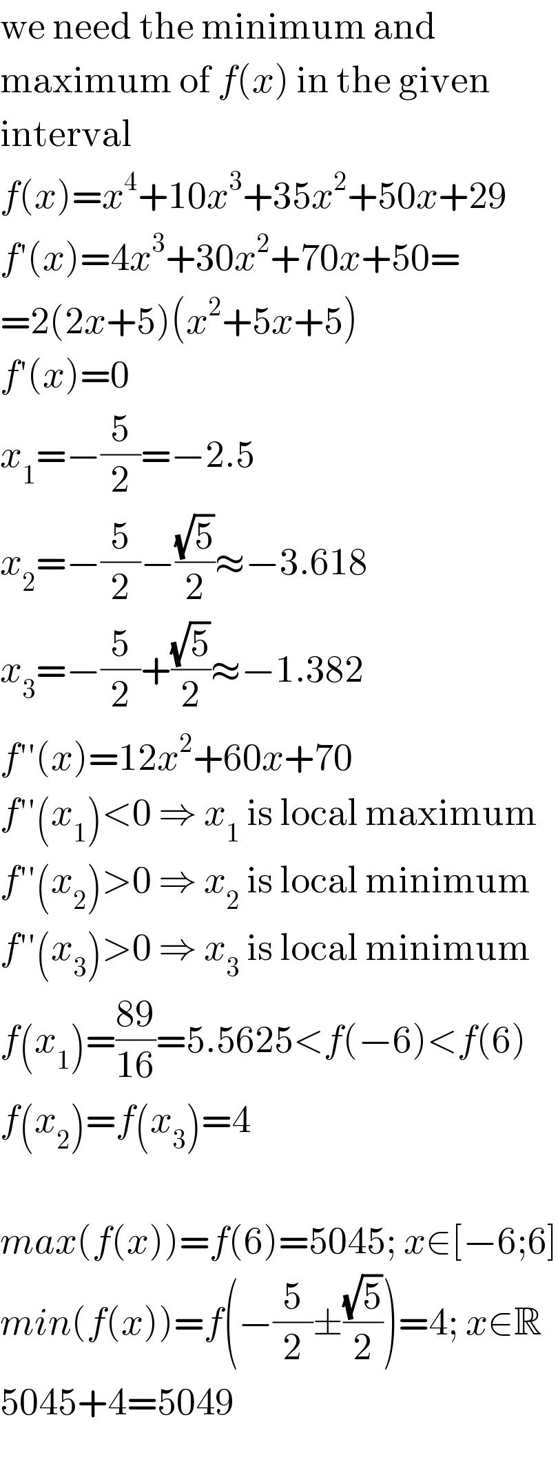 we need the minimum and  maximum of f(x) in the given  interval  f(x)=x^4 +10x^3 +35x^2 +50x+29  f′(x)=4x^3 +30x^2 +70x+50=  =2(2x+5)(x^2 +5x+5)  f′(x)=0  x_1 =−(5/2)=−2.5  x_2 =−(5/2)−((√5)/2)≈−3.618  x_3 =−(5/2)+((√5)/2)≈−1.382  f′′(x)=12x^2 +60x+70  f′′(x_1 )<0 ⇒ x_1  is local maximum  f′′(x_2 )>0 ⇒ x_2  is local minimum  f′′(x_3 )>0 ⇒ x_3  is local minimum  f(x_1 )=((89)/(16))=5.5625<f(−6)<f(6)  f(x_2 )=f(x_3 )=4    max(f(x))=f(6)=5045; x∈[−6;6]  min(f(x))=f(−(5/2)±((√5)/2))=4; x∈R  5045+4=5049  