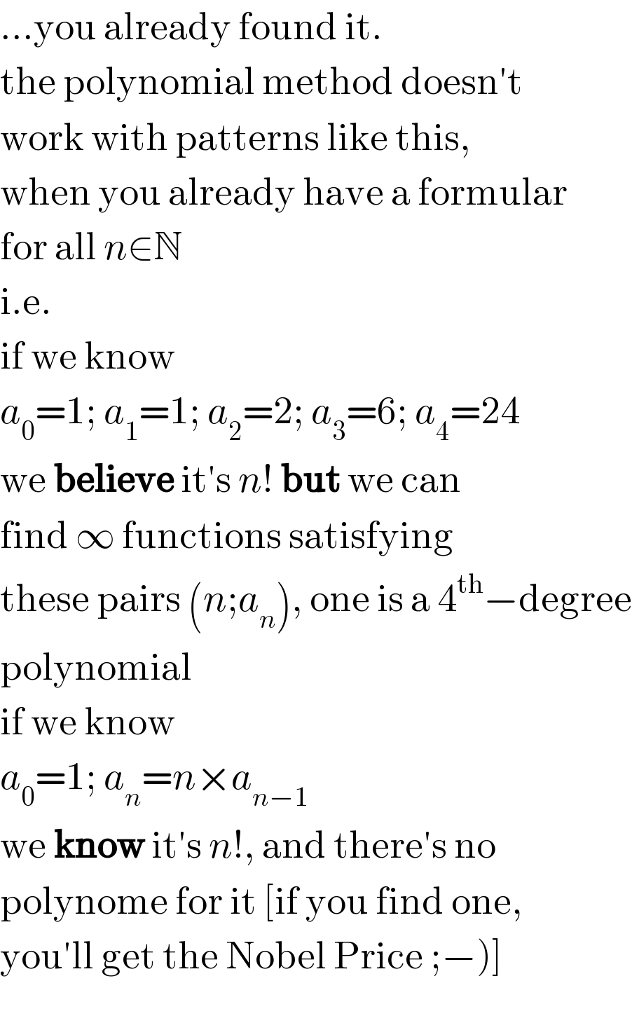 ...you already found it.  the polynomial method doesn′t  work with patterns like this,  when you already have a formular  for all n∈N  i.e.  if we know  a_0 =1; a_1 =1; a_2 =2; a_3 =6; a_4 =24  we believe it′s n! but we can  find ∞ functions satisfying  these pairs (n;a_n ), one is a 4^(th) −degree  polynomial  if we know  a_0 =1; a_n =n×a_(n−1)   we know it′s n!, and there′s no  polynome for it [if you find one,  you′ll get the Nobel Price ;−)]  