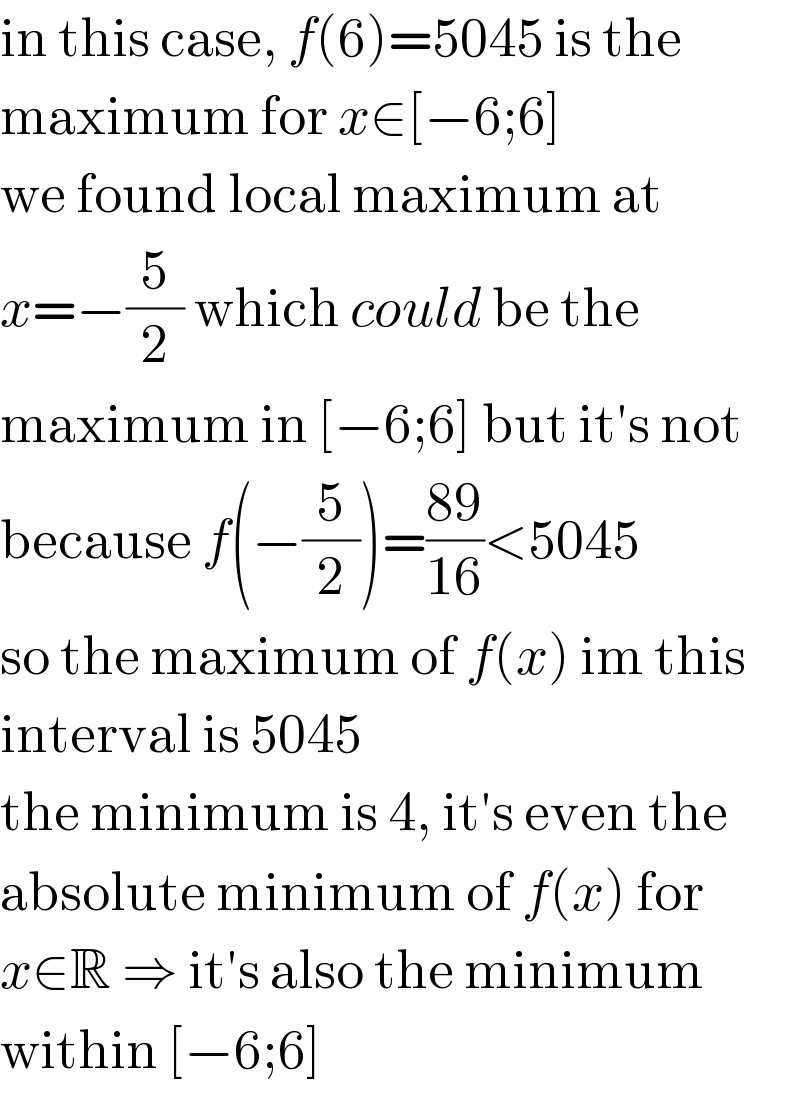 in this case, f(6)=5045 is the  maximum for x∈[−6;6]  we found local maximum at  x=−(5/2) which could be the  maximum in [−6;6] but it′s not  because f(−(5/2))=((89)/(16))<5045  so the maximum of f(x) im this  interval is 5045  the minimum is 4, it′s even the  absolute minimum of f(x) for  x∈R ⇒ it′s also the minimum  within [−6;6]  