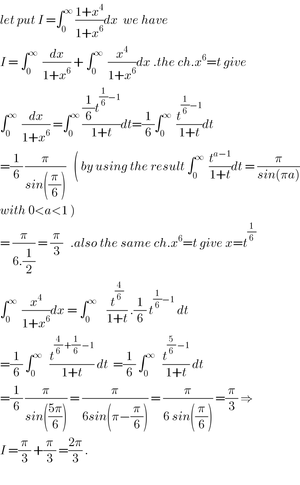 let put I =∫_0 ^∞  ((1+x^4 )/(1+x^6 ))dx  we have  I = ∫_0 ^∞   (dx/(1+x^6 )) + ∫_0 ^∞   (x^4 /(1+x^6 ))dx .the ch.x^6 =t give  ∫_0 ^∞   (dx/(1+x^6 )) =∫_0 ^∞  (((1/6)t^((1/6)−1) )/(1+t))dt=(1/6)∫_0 ^∞   (t^((1/6)−1) /(1+t))dt  =(1/6) (π/(sin((π/6))))   ( by using the result ∫_0 ^∞   (t^(a−1) /(1+t))dt = (π/(sin(πa)))  with 0<a<1 )  = (π/(6.(1/2))) = (π/3)   .also the same ch.x^6 =t give x=t^(1/6)   ∫_0 ^∞   (x^4 /(1+x^6 ))dx = ∫_0 ^∞     (t^(4/6) /(1+t)) .(1/6) t^((1/6)−1)  dt  =(1/6) ∫_0 ^∞    (t^((4/6) +(1/6) −1) /(1+t)) dt  =(1/6) ∫_0 ^∞    (t^((5/6) −1) /(1+t)) dt  =(1/6) (π/(sin(((5π)/6)))) = (π/(6sin(π−(π/6)))) = (π/(6 sin((π/6)))) =(π/3) ⇒  I =(π/3) +(π/3) =((2π)/3) .    