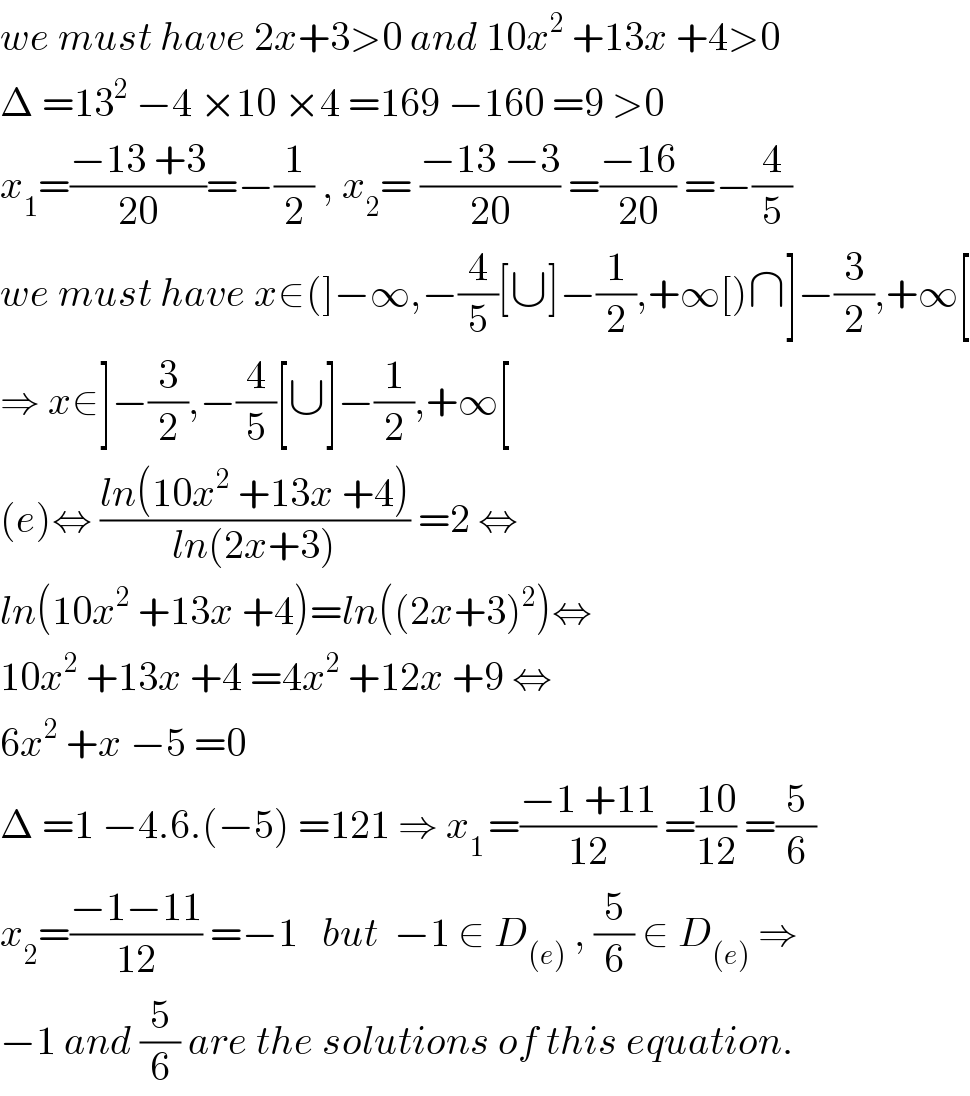 we must have 2x+3>0 and 10x^2  +13x +4>0  Δ =13^2  −4 ×10 ×4 =169 −160 =9 >0  x_1 =((−13 +3)/(20))=−(1/2) , x_2 = ((−13 −3)/(20)) =((−16)/(20)) =−(4/5)  we must have x∈(]−∞,−(4/5)[∪]−(1/2),+∞[)∩]−(3/2),+∞[  ⇒ x∈]−(3/2),−(4/5)[∪]−(1/2),+∞[  (e)⇔ ((ln(10x^2  +13x +4))/(ln(2x+3))) =2 ⇔  ln(10x^2  +13x +4)=ln((2x+3)^2 )⇔  10x^2  +13x +4 =4x^2  +12x +9 ⇔  6x^2  +x −5 =0  Δ =1 −4.6.(−5) =121 ⇒ x_(1 ) =((−1 +11)/(12)) =((10)/(12)) =(5/6)  x_2 =((−1−11)/(12)) =−1   but  −1 ∈ D_((e))  , (5/6) ∈ D_((e))  ⇒  −1 and (5/6) are the solutions of this equation.  