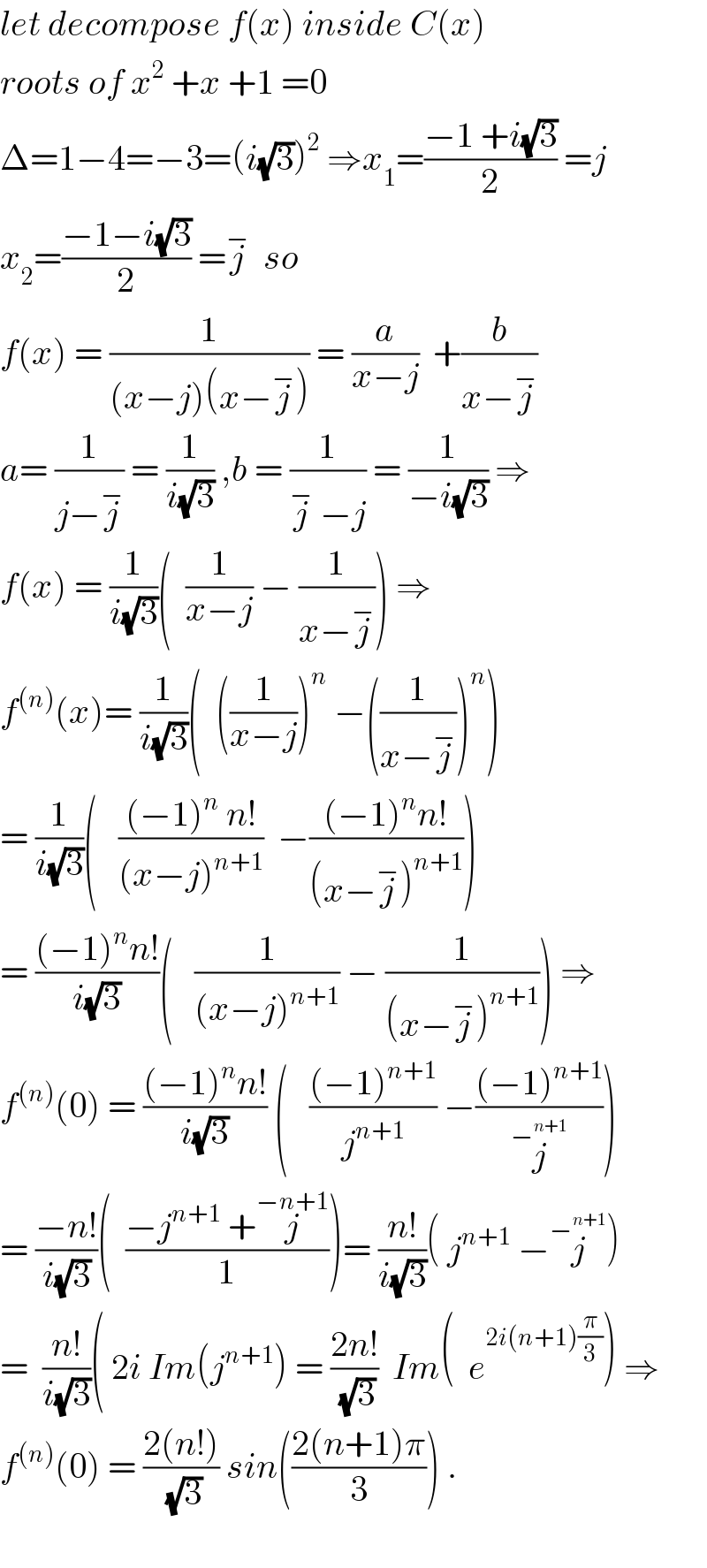 let decompose f(x) inside C(x)  roots of x^2  +x +1 =0  Δ=1−4=−3=(i(√3))^2  ⇒x_1 =((−1 +i(√3))/2) =j  x_2 =((−1−i(√3))/2) =j^−   so  f(x) = (1/((x−j)(x−j^− ))) = (a/(x−j))  +(b/(x−j^− ))  a= (1/(j−j^− )) = (1/(i(√3))) ,b = (1/(j^−  −j)) = (1/(−i(√3))) ⇒  f(x) = (1/(i(√3)))(  (1/(x−j)) − (1/(x−j^− ))) ⇒  f^((n)) (x)= (1/(i(√3)))(  ((1/(x−j)))^n  −((1/(x−j^− )))^n )  = (1/(i(√3)))(   (((−1)^n  n!)/((x−j)^(n+1) ))  −(((−1)^n n!)/((x−j^− )^(n+1) )))  = (((−1)^n n!)/(i(√3)))(   (1/((x−j)^(n+1) )) − (1/((x−j^− )^(n+1) ))) ⇒  f^((n)) (0) = (((−1)^n n!)/(i(√3))) (   (((−1)^(n+1) )/j^(n+1) ) −(((−1)^(n+1) )/j^−^(n+1)  ))  = ((−n!)/(i(√3)))(  ((−j^(n+1)  +j^(−n+1) )/1))= ((n!)/(i(√3)))( j^(n+1)  −j^−^(n+1)  )  =  ((n!)/(i(√3)))( 2i Im(j^(n+1) ) = ((2n!)/(√3))  Im(  e^(2i(n+1)(π/3)) ) ⇒  f^((n)) (0) = ((2(n!))/(√3)) sin(((2(n+1)π)/3)) .    