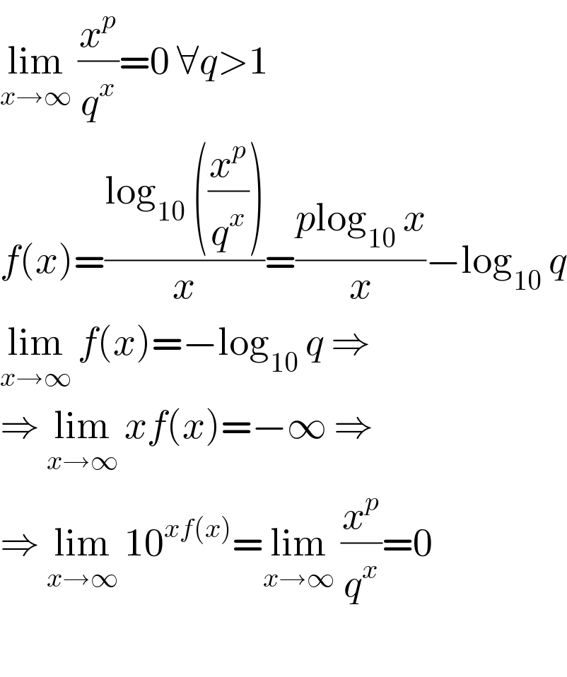 lim_(x→∞)  (x^p /q^x )=0 ∀q>1  f(x)=((log_(10)  ((x^p /q^x )))/x)=((plog_(10)  x)/x)−log_(10)  q  lim_(x→∞)  f(x)=−log_(10)  q ⇒  ⇒ lim_(x→∞)  xf(x)=−∞ ⇒  ⇒ lim_(x→∞)  10^(xf(x)) =lim_(x→∞)  (x^p /q^x )=0    