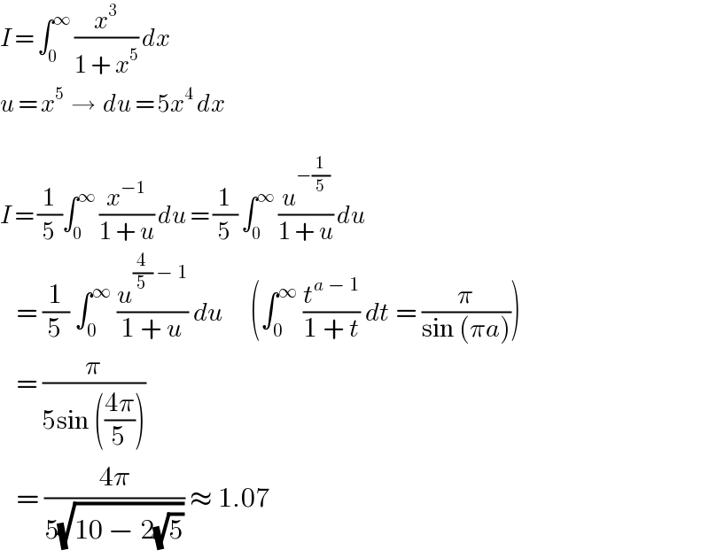 I = ∫_0 ^∞  (x^3 /(1 + x^5 )) dx  u = x^5   →  du = 5x^4  dx    I = (1/5)∫_0 ^∞  (x^(−1) /(1 + u)) du = (1/5) ∫_0 ^∞  (u^(−(1/5)) /(1 + u)) du     = (1/5) ∫_0 ^∞  (u^((4/5) − 1) /(1 + u)) du     (∫_0 ^∞  (t^(a − 1) /(1 + t)) dt = (π/(sin (πa))))     = (π/(5sin (((4π)/5))))     = ((4π)/(5(√(10 − 2(√5))))) ≈ 1.07  
