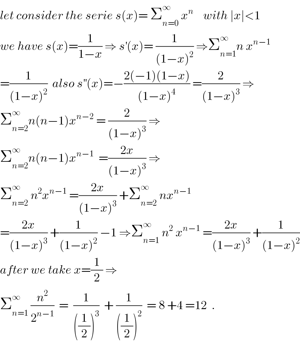 let consider the serie s(x)= Σ_(n=0) ^∞  x^n     with ∣x∣<1  we have s(x)=(1/(1−x)) ⇒ s^′ (x)= (1/((1−x)^2 )) ⇒Σ_(n=1) ^∞ n x^(n−1)   =(1/((1−x)^2 ))  also s^(′′) (x)=−((2(−1)(1−x))/((1−x)^4 )) =(2/((1−x)^3 )) ⇒  Σ_(n=2) ^∞ n(n−1)x^(n−2)  = (2/((1−x)^3 )) ⇒  Σ_(n=2) ^∞ n(n−1)x^(n−1)   =((2x)/((1−x)^3 )) ⇒  Σ_(n=2) ^∞  n^2 x^(n−1)  =((2x)/((1−x)^3 )) +Σ_(n=2) ^∞  nx^(n−1)   =((2x)/((1−x)^3 )) +(1/((1−x)^2 )) −1 ⇒Σ_(n=1) ^∞  n^2  x^(n−1)  =((2x)/((1−x)^3 )) +(1/((1−x)^2 ))  after we take x=(1/2) ⇒  Σ_(n=1) ^∞  (n^2 /2^(n−1) )  =  (1/(((1/2))^3 ))  + (1/(((1/2))^2 ))  = 8 +4 =12  .    