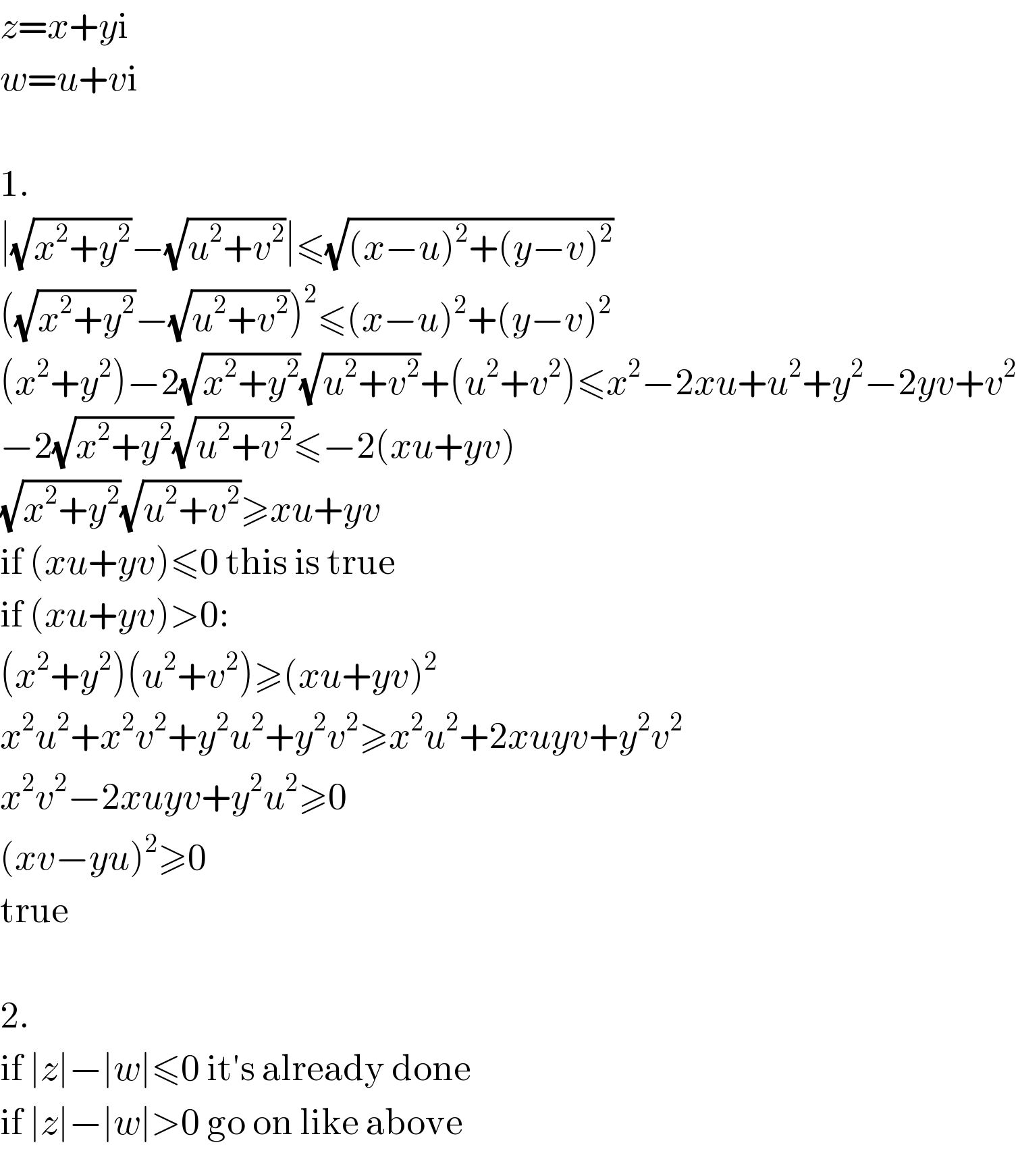 z=x+yi  w=u+vi    1.  ∣(√(x^2 +y^2 ))−(√(u^2 +v^2 ))∣≤(√((x−u)^2 +(y−v)^2 ))  ((√(x^2 +y^2 ))−(√(u^2 +v^2 )))^2 ≤(x−u)^2 +(y−v)^2   (x^2 +y^2 )−2(√(x^2 +y^2 ))(√(u^2 +v^2 ))+(u^2 +v^2 )≤x^2 −2xu+u^2 +y^2 −2yv+v^2   −2(√(x^2 +y^2 ))(√(u^2 +v^2 ))≤−2(xu+yv)  (√(x^2 +y^2 ))(√(u^2 +v^2 ))≥xu+yv  if (xu+yv)≤0 this is true  if (xu+yv)>0:  (x^2 +y^2 )(u^2 +v^2 )≥(xu+yv)^2   x^2 u^2 +x^2 v^2 +y^2 u^2 +y^2 v^2 ≥x^2 u^2 +2xuyv+y^2 v^2   x^2 v^2 −2xuyv+y^2 u^2 ≥0  (xv−yu)^2 ≥0  true    2.  if ∣z∣−∣w∣≤0 it′s already done  if ∣z∣−∣w∣>0 go on like above  