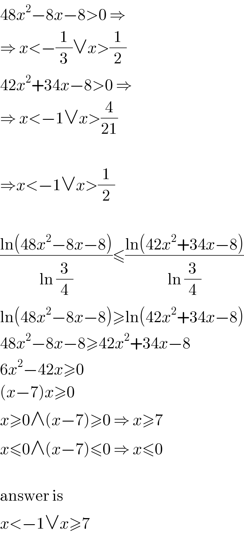 48x^2 −8x−8>0 ⇒  ⇒ x<−(1/3)∨x>(1/2)  42x^2 +34x−8>0 ⇒  ⇒ x<−1∨x>(4/(21))    ⇒x<−1∨x>(1/2)    ((ln(48x^2 −8x−8))/(ln (3/4)))≤((ln(42x^2 +34x−8))/(ln (3/4)))  ln(48x^2 −8x−8)≥ln(42x^2 +34x−8)  48x^2 −8x−8≥42x^2 +34x−8  6x^2 −42x≥0  (x−7)x≥0  x≥0∧(x−7)≥0 ⇒ x≥7  x≤0∧(x−7)≤0 ⇒ x≤0    answer is  x<−1∨x≥7  