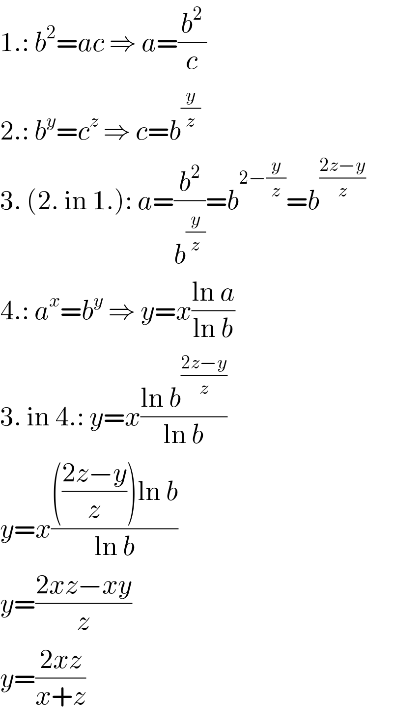 1.: b^2 =ac ⇒ a=(b^2 /c)  2.: b^y =c^z  ⇒ c=b^(y/z)   3. (2. in 1.): a=(b^2 /b^(y/z) )=b^(2−(y/z)) =b^((2z−y)/z)   4.: a^x =b^y  ⇒ y=x((ln a)/(ln b))  3. in 4.: y=x((ln b^((2z−y)/z) )/(ln b))  y=x(((((2z−y)/z))ln b)/(ln b))  y=((2xz−xy)/z)  y=((2xz)/(x+z))  