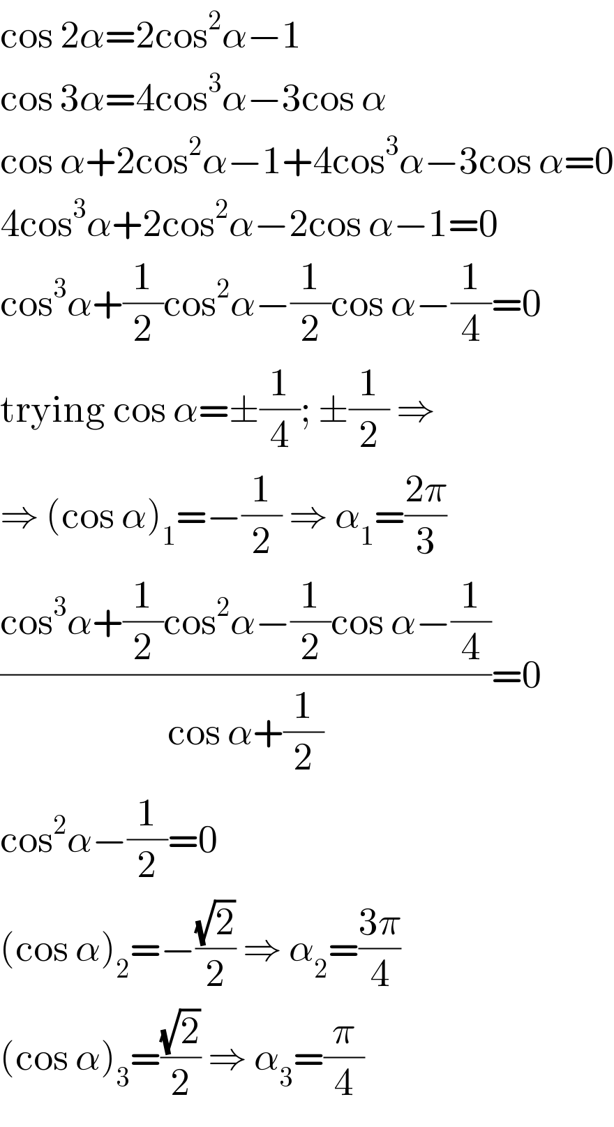 cos 2α=2cos^2 α−1  cos 3α=4cos^3 α−3cos α  cos α+2cos^2 α−1+4cos^3 α−3cos α=0  4cos^3 α+2cos^2 α−2cos α−1=0  cos^3 α+(1/2)cos^2 α−(1/2)cos α−(1/4)=0  trying cos α=±(1/4); ±(1/2) ⇒  ⇒ (cos α)_1 =−(1/2) ⇒ α_1 =((2π)/3)  ((cos^3 α+(1/2)cos^2 α−(1/2)cos α−(1/4))/(cos α+(1/2)))=0  cos^2 α−(1/2)=0  (cos α)_2 =−((√2)/2) ⇒ α_2 =((3π)/4)  (cos α)_3 =((√2)/2) ⇒ α_3 =(π/4)  