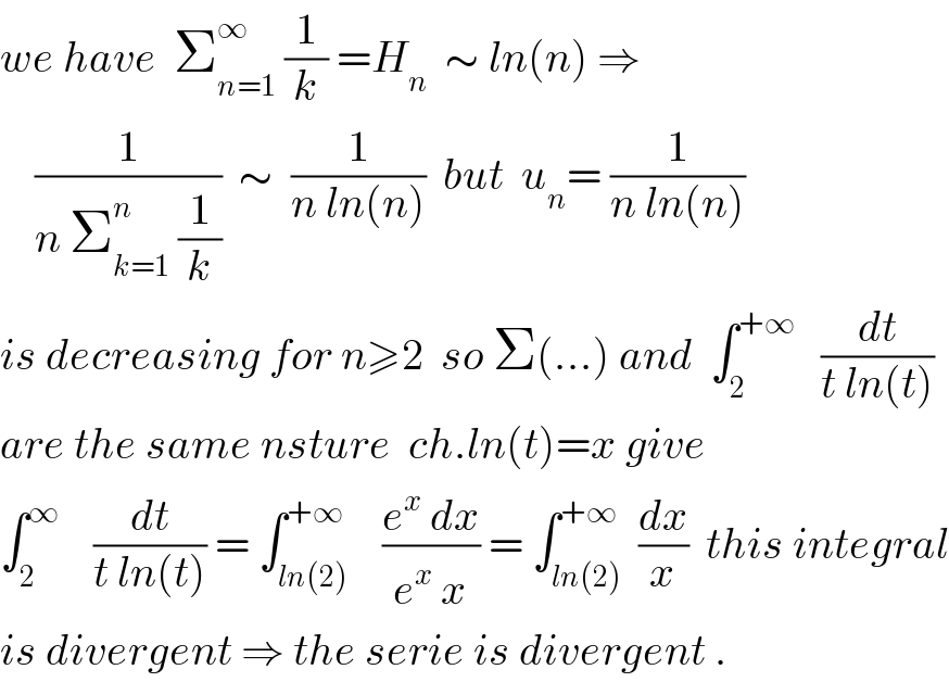 we have  Σ_(n=1) ^∞  (1/k) =H_n   ∼ ln(n) ⇒      (1/(n Σ_(k=1) ^n  (1/k)))  ∼  (1/(n ln(n)))  but  u_n = (1/(n ln(n)))  is decreasing for n≥2  so Σ(...) and  ∫_2 ^(+∞)    (dt/(t ln(t)))  are the same nsture  ch.ln(t)=x give  ∫_2 ^∞     (dt/(t ln(t))) = ∫_(ln(2)) ^(+∞)    ((e^x  dx)/(e^x  x)) = ∫_(ln(2)) ^(+∞)  (dx/x)  this integral  is divergent ⇒ the serie is divergent .  
