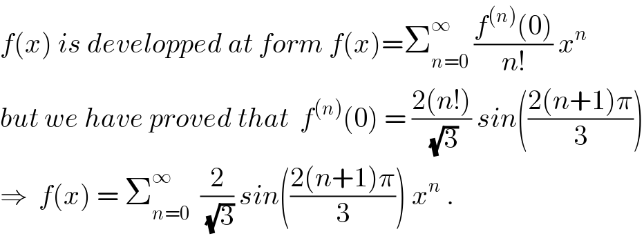 f(x) is developped at form f(x)=Σ_(n=0) ^∞  ((f^((n)) (0))/(n!)) x^n   but we have proved that  f^((n)) (0) = ((2(n!))/(√3)) sin(((2(n+1)π)/3))  ⇒  f(x) = Σ_(n=0) ^∞   (2/(√3)) sin(((2(n+1)π)/3)) x^n  .  