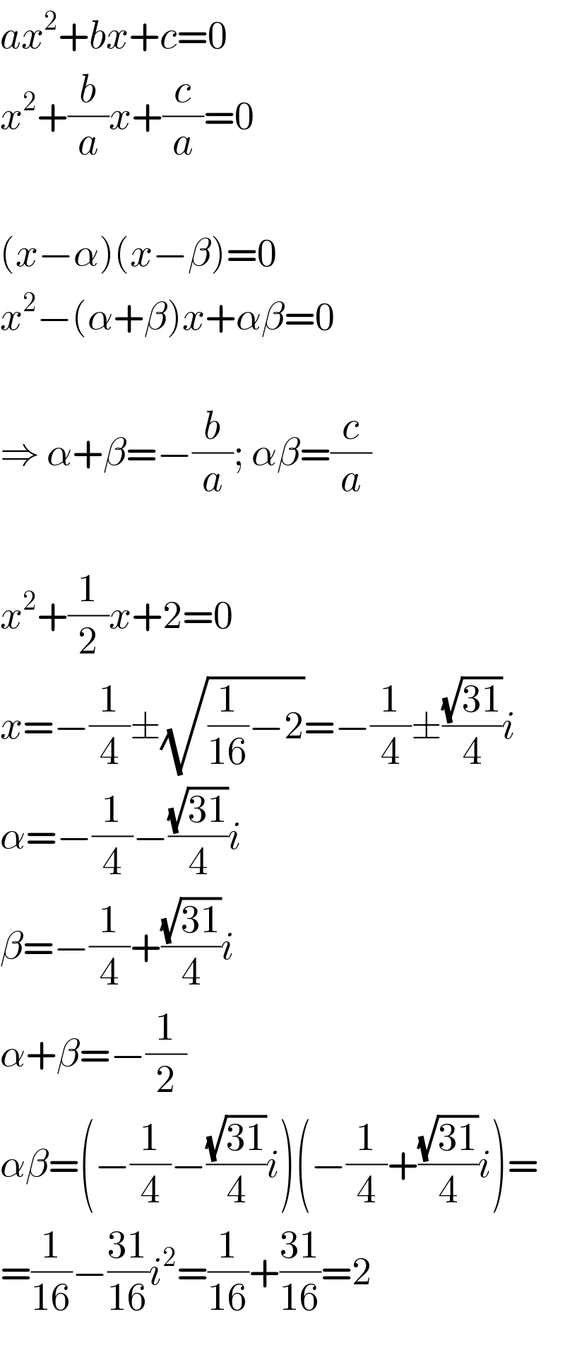 ax^2 +bx+c=0  x^2 +(b/a)x+(c/a)=0    (x−α)(x−β)=0  x^2 −(α+β)x+αβ=0    ⇒ α+β=−(b/a); αβ=(c/a)    x^2 +(1/2)x+2=0  x=−(1/4)±(√((1/(16))−2))=−(1/4)±((√(31))/4)i  α=−(1/4)−((√(31))/4)i  β=−(1/4)+((√(31))/4)i  α+β=−(1/2)  αβ=(−(1/4)−((√(31))/4)i)(−(1/4)+((√(31))/4)i)=  =(1/(16))−((31)/(16))i^2 =(1/(16))+((31)/(16))=2  