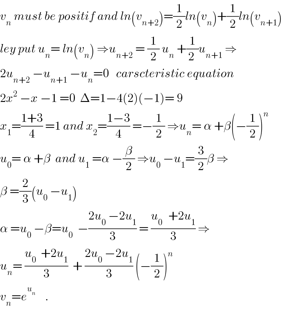 v_n  must be positif and ln(v_(n+2) )=(1/2)ln(v_n )+(1/2)ln(v_(n+1) )  ley put u_n = ln(v_n ) ⇒u_(n+2)  = (1/2) u_n  +(1/(2 ))u_(n+1)  ⇒  2u_(n+2)  −u_(n+1)  −u_n =0   carscteristic equation  2x^2  −x −1 =0  Δ=1−4(2)(−1)= 9  x_1 =((1+3)/4) =1 and x_2 =((1−3)/4) =−(1/2) ⇒u_n = α +β(−(1/2))^n   u_0 = α +β  and u_1  =α −(β/2) ⇒u_0  −u_1 =(3/2)β ⇒  β =(2/3)(u_0  −u_1 )  α =u_0  −β=u_0   −((2u_0  −2u_1 )/3) = ((u_(0 )   +2u_1 )/3) ⇒  u_n = ((u_0   +2u_1 )/3)  + ((2u_0  −2u_1 )/3) (−(1/2))^n   v_n =e^u_n      .  