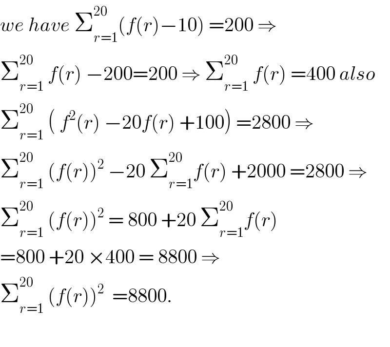 we have Σ_(r=1) ^(20) (f(r)−10) =200 ⇒  Σ_(r=1) ^(20)  f(r) −200=200 ⇒ Σ_(r=1) ^(20)  f(r) =400 also  Σ_(r=1) ^(20)  ( f^2 (r) −20f(r) +100) =2800 ⇒  Σ_(r=1) ^(20)  (f(r))^2  −20 Σ_(r=1) ^(20) f(r) +2000 =2800 ⇒  Σ_(r=1) ^(20)  (f(r))^2  = 800 +20 Σ_(r=1) ^(20) f(r)  =800 +20 ×400 = 8800 ⇒  Σ_(r=1) ^(20)  (f(r))^2   =8800.    