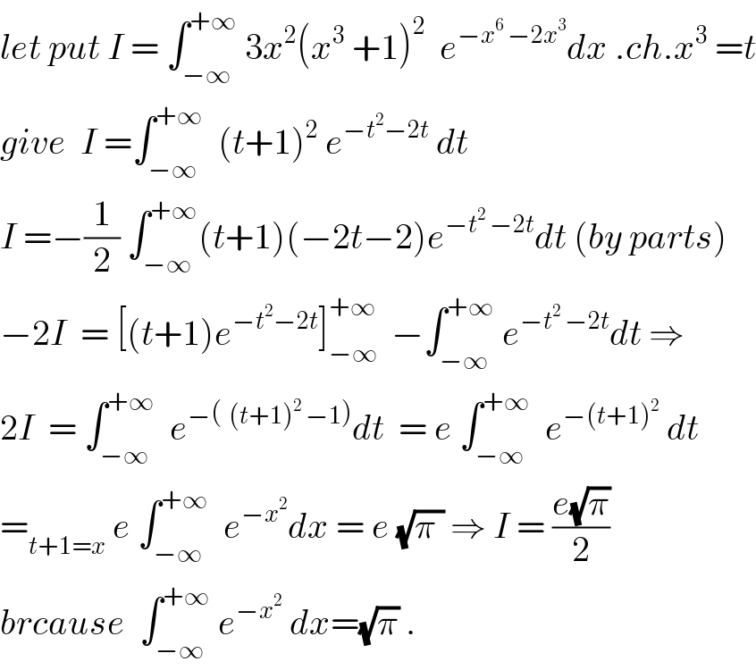 let put I = ∫_(−∞) ^(+∞)  3x^2 (x^3  +1)^2   e^(−x^6  −2x^3 ) dx .ch.x^3  =t  give  I =∫_(−∞) ^(+∞)   (t+1)^2  e^(−t^2 −2t)  dt  I =−(1/2) ∫_(−∞) ^(+∞) (t+1)(−2t−2)e^(−t^2  −2t) dt (by parts)  −2I  = [(t+1)e^(−t^2 −2t) ]_(−∞) ^(+∞)   −∫_(−∞) ^(+∞)  e^(−t^2  −2t) dt ⇒  2I  = ∫_(−∞) ^(+∞)   e^(−(  (t+1)^2  −1)) dt  = e ∫_(−∞) ^(+∞)   e^(−(t+1)^2 )  dt  =_(t+1=x)  e ∫_(−∞) ^(+∞)   e^(−x^2 ) dx = e (√(π )) ⇒ I = ((e(√π))/2)   brcause  ∫_(−∞) ^(+∞)  e^(−x^2 )  dx=(√π) .  