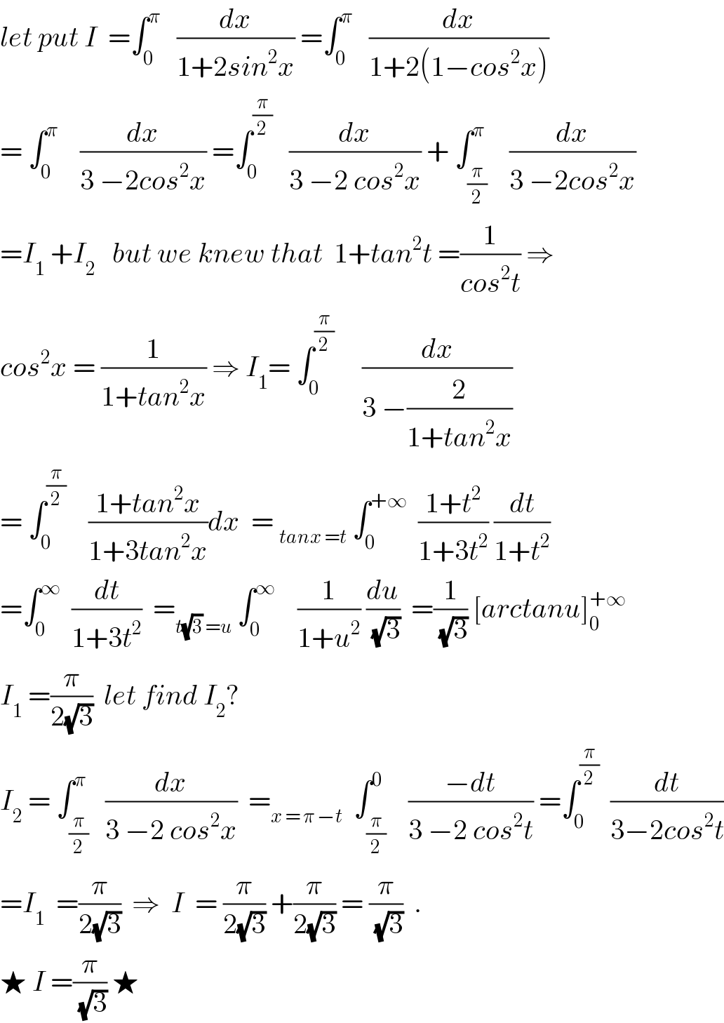 let put I  =∫_0 ^π    (dx/(1+2sin^2 x)) =∫_0 ^π    (dx/(1+2(1−cos^2 x)))  = ∫_0 ^π     (dx/(3 −2cos^2 x)) =∫_0 ^(π/2)    (dx/(3 −2 cos^2 x)) + ∫_(π/2) ^π    (dx/(3 −2cos^2 x))  =I_1  +I_2    but we knew that  1+tan^2 t =(1/(cos^2 t)) ⇒  cos^2 x = (1/(1+tan^2 x)) ⇒ I_1 = ∫_0 ^(π/2)      (dx/(3 −(2/(1+tan^2 x))))  = ∫_0 ^(π/2)     ((1+tan^2 x)/(1+3tan^2 x))dx  = _(tanx =t)  ∫_0 ^(+∞)   ((1+t^2 )/(1+3t^2 )) (dt/(1+t^2 ))  =∫_0 ^∞   (dt/(1+3t^2 ))  =_(t(√3) =u)  ∫_0 ^∞     (1/(1+u^2 )) (du/(√3))  =(1/(√3)) [arctanu]_0 ^(+∞)   I_1  =(π/(2(√3)))  let find I_2 ?  I_2  = ∫_(π/2) ^π   (dx/(3 −2 cos^2 x))  =_(x = π −t)   ∫_(π/2) ^0    ((−dt)/(3 −2 cos^2 t)) =∫_0 ^(π/2)   (dt/(3−2cos^2 t))  =I_1   =(π/(2(√3)))  ⇒  I  = (π/(2(√3))) +(π/(2(√3))) = (π/(√3))  .  ★ I =(π/(√3)) ★  