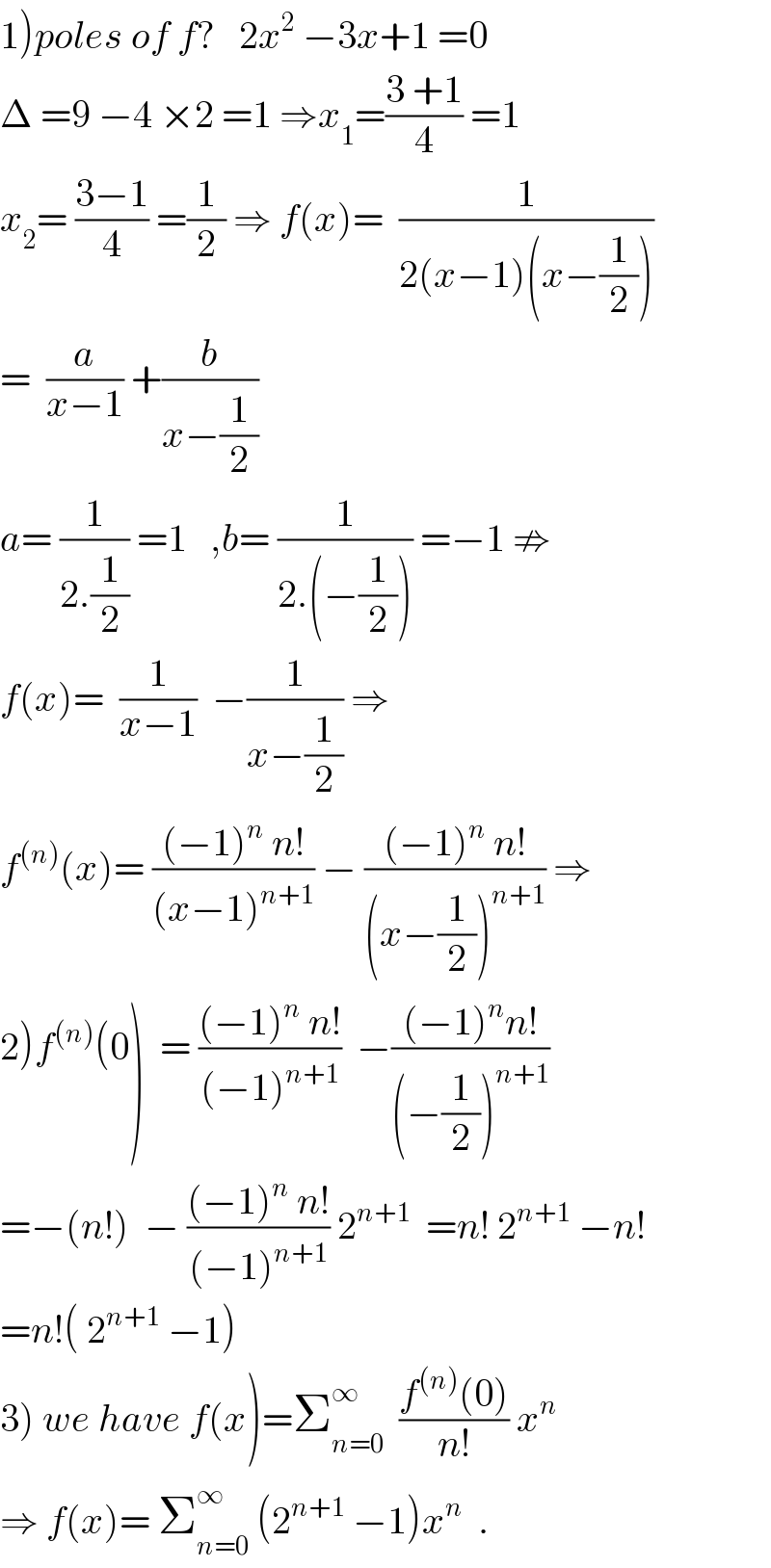1)poles of f?   2x^2  −3x+1 =0  Δ =9 −4 ×2 =1 ⇒x_1 =((3 +1)/4) =1  x_2 = ((3−1)/4) =(1/2) ⇒ f(x)=  (1/(2(x−1)(x−(1/2))))  =  (a/(x−1)) +(b/(x−(1/2)))  a= (1/(2.(1/2))) =1   ,b= (1/(2.(−(1/2)))) =−1 ⇏  f(x)=  (1/(x−1))  −(1/(x−(1/2))) ⇒  f^((n)) (x)= (((−1)^n  n!)/((x−1)^(n+1) )) − (((−1)^n  n!)/((x−(1/2))^(n+1) )) ⇒  2)f^((n)) (0)  = (((−1)^n  n!)/((−1)^(n+1) ))  −(((−1)^n n!)/((−(1/2))^(n+1) ))  =−(n!)  − (((−1)^n  n!)/((−1)^(n+1) )) 2^(n+1)   =n! 2^(n+1)  −n!  =n!( 2^(n+1)  −1)  3) we have f(x)=Σ_(n=0) ^∞   ((f^((n)) (0))/(n!)) x^n   ⇒ f(x)= Σ_(n=0) ^∞  (2^(n+1)  −1)x^n   .  
