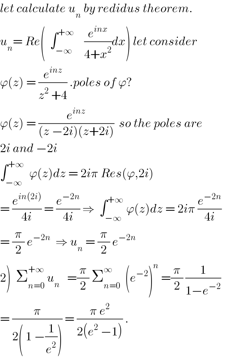 let calculate u_n  by redidus theorem.  u_n = Re(  ∫_(−∞) ^(+∞)     (e^(inx) /(4+x^2 ))dx) let consider  ϕ(z) = (e^(inz) /(z^2  +4)) .poles of ϕ?  ϕ(z) = (e^(inz) /((z −2i)(z+2i)))  so the poles are  2i and −2i   ∫_(−∞) ^(+∞)   ϕ(z)dz = 2iπ Res(ϕ,2i)  = (e^(in(2i)) /(4i)) = (e^(−2n) /(4i)) ⇒  ∫_(−∞) ^(+∞)  ϕ(z)dz = 2iπ (e^(−2n) /(4i))  = (π/2) e^(−2n)   ⇒ u_n  = (π/2) e^(−2n)   2)  Σ_(n=0) ^(+∞)  u_n    =(π/2) Σ_(n=0) ^∞   (e^(−2) )^n  =(π/2) (1/(1−e^(−2) ))  = (π/(2( 1 −(1/e^2 )))) = ((π e^2 )/(2(e^2  −1))) .  