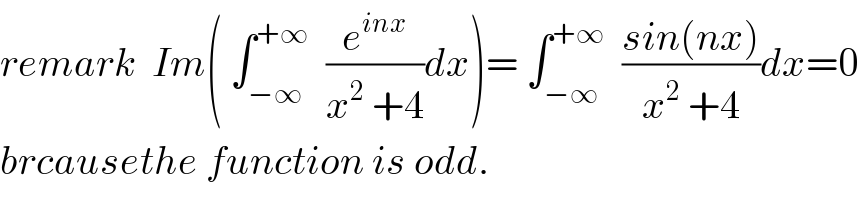 remark  Im( ∫_(−∞) ^(+∞)   (e^(inx) /(x^2  +4))dx)= ∫_(−∞) ^(+∞)   ((sin(nx))/(x^2  +4))dx=0  brcausethe function is odd.  