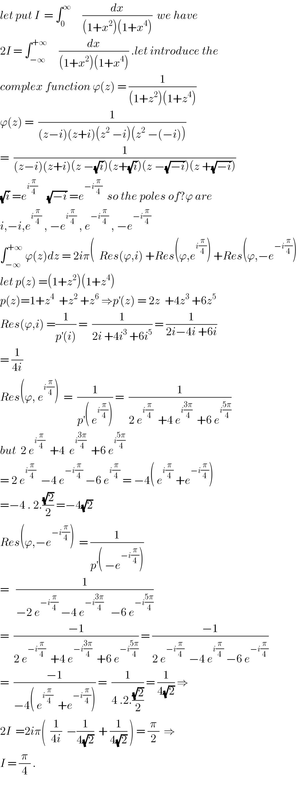 let put I  = ∫_0 ^∞      (dx/((1+x^2 )(1+x^4 )))  we have  2I = ∫_(−∞) ^(+∞)      (dx/((1+x^2 )(1+x^4 ))) .let introduce the  complex function ϕ(z) = (1/((1+z^2 )(1+z^4 )))  ϕ(z) =  (1/((z−i)(z+i)(z^2  −i)(z^2  −(−i))))  =  (1/((z−i)(z+i)(z −(√i))(z+(√i))(z −(√(−i)))(z +(√(−i)))))  (√i) =e^(i(π/4))     (√(−i)) =e^(−i(π/4))   so the poles of?ϕ are   i,−i,e^(i(π/4))  , −e^(i(π/4))  , e^(−i(π/4))  , −e^(−i(π/4))   ∫_(−∞) ^(+∞)  ϕ(z)dz = 2iπ(  Res(ϕ,i) +Res(ϕ,e^(i(π/4)) ) +Res(ϕ,−e^(−i(π/4)) )  let p(z) =(1+z^2 )(1+z^4 )  p(z)=1+z^4   +z^2  +z^6  ⇒p^′ (z) = 2z  +4z^3  +6z^5   Res(ϕ,i) =(1/(p^′ (i))) =  (1/(2i +4i^3  +6i^5 )) = (1/(2i−4i +6i))  = (1/(4i))  Res(ϕ, e^(i(π/4)) )  =  (1/(p^′ ( e^(i(π/4)) ))) =  (1/(2 e^(i(π/4))   +4 e^(i((3π)/4))   +6 e^(i((5π)/4)) ))  but  2 e^(i(π/4))   +4  e^(i((3π)/4))   +6 e^(i((5π)/4))   = 2 e^(i(π/4))   −4 e^(−i(π/4))  −6 e^(i(π/4))  = −4( e^(i(π/4))  +e^(−i(π/4)) )  =−4 . 2.((√2)/2) =−4(√2)  Res(ϕ,−e^(−i(π/4)) )  = (1/(p^′ ( −e^(−i(π/4)) )))  =   (1/(−2 e^(−i(π/4))  −4 e^(−i((3π)/4))    −6 e^(−i((5π)/4)) ))  =  ((−1)/(2 e^(−i(π/4))   +4 e^(−i((3π)/4))   +6 e^(−i((5π)/4)) )) = ((−1)/(2 e^(−i(π/4))   −4 e^(i(π/4))  −6 e^(−i(π/4)) ))  =  ((−1)/(−4( e^(i(π/4))   +e^(−i(π/4)) ))) =  (1/(4 .2.((√2)/2))) = (1/(4(√2))) ⇒  2I  =2iπ(  (1/(4i))  −(1/(4(√2)))  + (1/(4(√2))) ) = (π/2)  ⇒  I = (π/4) .    