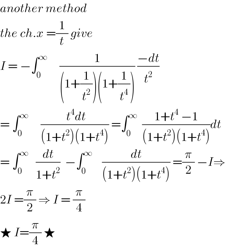 another method  the ch.x =(1/t) give   I = −∫_0 ^∞      (1/((1+(1/t^2 ))(1+(1/t^4 )))) ((−dt)/t^2 )  = ∫_0 ^∞      (( t^4 dt)/((1+t^2 )(1+t^4 ))) =∫_0 ^∞   ((1+t^4  −1)/((1+t^2 )(1+t^4 )))dt  = ∫_0 ^∞    (dt/(1+t^2 ))  −∫_0 ^∞     (dt/((1+t^2 )(1+t^4 ))) =(π/2) −I⇒  2I =(π/2) ⇒ I = (π/4)  ★ I=(π/4) ★  