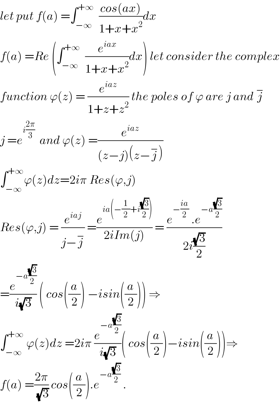 let put f(a) =∫_(−∞) ^(+∞)   ((cos(ax))/(1+x+x^2 ))dx  f(a) =Re (∫_(−∞) ^(+∞)   (e^(iax) /(1+x+x^2 ))dx) let consider the complex  function ϕ(z) = (e^(iaz) /(1+z+z^2 )) the poles of ϕ are j and j^−   j =e^(i((2π)/3))   and ϕ(z) =(e^(iaz) /((z−j)(z−j^− )))  ∫_(−∞) ^(+∞) ϕ(z)dz=2iπ Res(ϕ,j)  Res(ϕ,j) = (e^(iaj) /(j−j^− )) =(e^(ia(−(1/2)+i((√3)/2))) /(2iIm(j))) = ((e^(−((ia)/2))  .e^(−a((√3)/2)) )/(2i((√3)/2)))  =(e^(−a((√3)/2)) /(i(√3))) ( cos((a/2)) −isin((a/2))) ⇒  ∫_(−∞) ^(+∞)  ϕ(z)dz =2iπ (e^(−a((√3)/2)) /(i(√3)))( cos((a/2))−isin((a/2)))⇒  f(a) =((2π)/(√3)) cos((a/2)).e^(−a((√3)/2))  .    