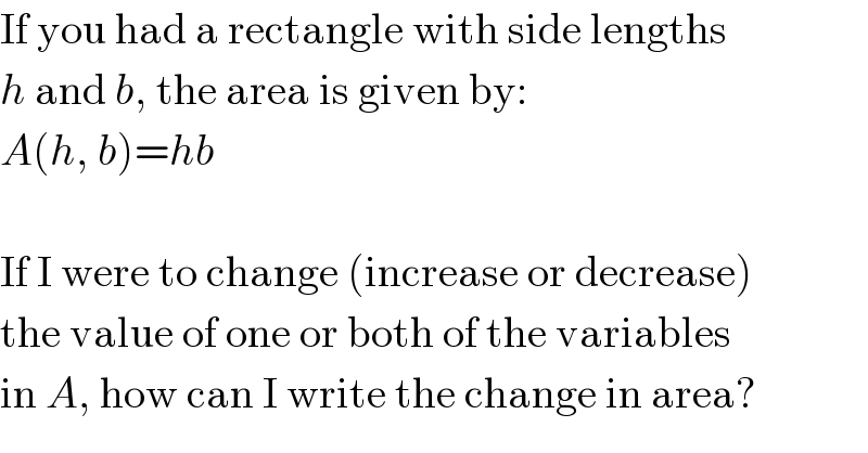 If you had a rectangle with side lengths  h and b, the area is given by:  A(h, b)=hb    If I were to change (increase or decrease)  the value of one or both of the variables  in A, how can I write the change in area?  