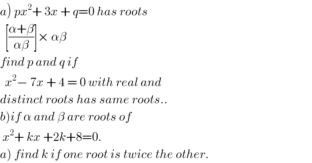a) px^2 + 3x + q=0 has roots     [((α+β)/(αβ))]× αβ  find p and q if     x^2 − 7x + 4 = 0 with real and   distinct roots has same roots..  b)if α and β are roots of    x^2 + kx +2k+8=0.  a) find k if one root is twice the other.  
