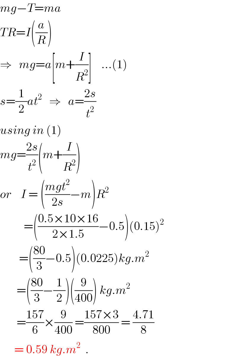 mg−T=ma  TR=I((a/R))  ⇒   mg=a[m+(I/R^2 )]    ...(1)  s=(1/2)at^2    ⇒   a=((2s)/t^2 )  using in (1)  mg=((2s)/t^2 )(m+(I/R^2 ))  or    I = (((mgt^2 )/(2s))−m)R^2             =(((0.5×10×16)/(2×1.5))−0.5)(0.15)^2           =(((80)/3)−0.5)(0.0225)kg.m^2          =(((80)/3)−(1/2))((9/(400))) kg.m^2          =((157)/6)×(9/(400)) =((157×3)/(800)) = ((4.71)/8)        = 0.59 kg.m^2   .  