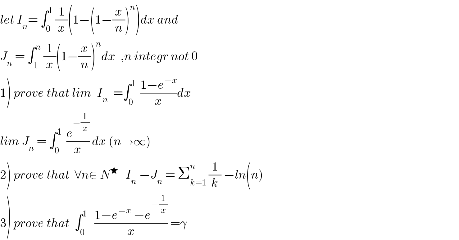 let I_n = ∫_0 ^1  (1/x)(1−(1−(x/n))^n )dx and  J_n  = ∫_1 ^n  (1/x)(1−(x/n))^n dx  ,n integr not 0  1) prove that lim_  I_n   =∫_0 ^1   ((1−e^(−x) )/x)dx  lim J_n  = ∫_0 ^1   (e^(−(1/x)) /x) dx (n→∞)  2) prove that  ∀n∈ N^★    I_n  −J_n  = Σ_(k=1) ^n  (1/k) −ln(n)  3) prove that  ∫_0 ^1    ((1−e^(−x)  −e^(−(1/x)) )/x) =γ  