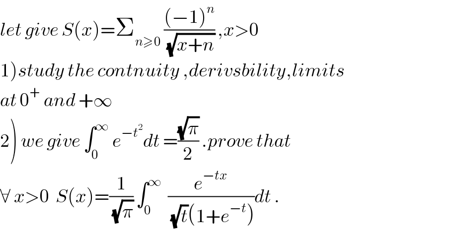 let give S(x)=Σ_(n≥0)  (((−1)^n )/(√(x+n))) ,x>0  1)study the contnuity ,derivsbility,limits  at 0^+  and +∞  2) we give ∫_0 ^∞  e^(−t^2 ) dt =((√π)/2) .prove that  ∀ x>0  S(x)=(1/(√π)) ∫_0 ^∞   (e^(−tx) /((√t)(1+e^(−t) )))dt .  