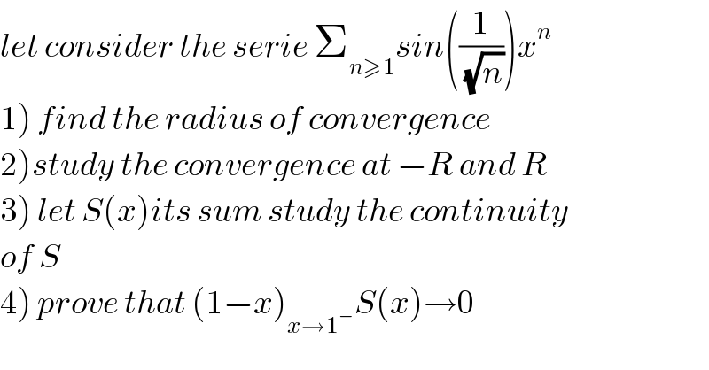 let consider the serie Σ_(n≥1) sin((1/(√n)))x^n   1) find the radius of convergence  2)study the convergence at −R and R  3) let S(x)its sum study the continuity  of S  4) prove that (1−x)_(x→1^− ) S(x)→0  