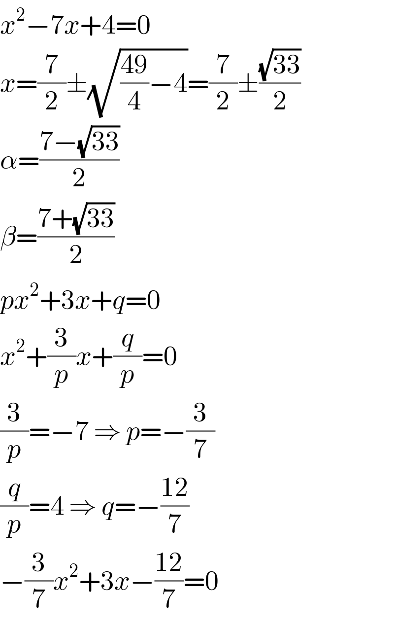 x^2 −7x+4=0  x=(7/2)±(√(((49)/4)−4))=(7/2)±((√(33))/2)  α=((7−(√(33)))/2)  β=((7+(√(33)))/2)  px^2 +3x+q=0  x^2 +(3/p)x+(q/p)=0  (3/p)=−7 ⇒ p=−(3/7)  (q/p)=4 ⇒ q=−((12)/7)  −(3/7)x^2 +3x−((12)/7)=0  