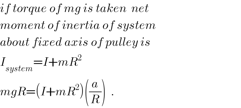 if torque of mg is taken  net  moment of inertia of system  about fixed axis of pulley is  I_(system) =I+mR^2   mgR=(I+mR^2 )((a/R))  .  