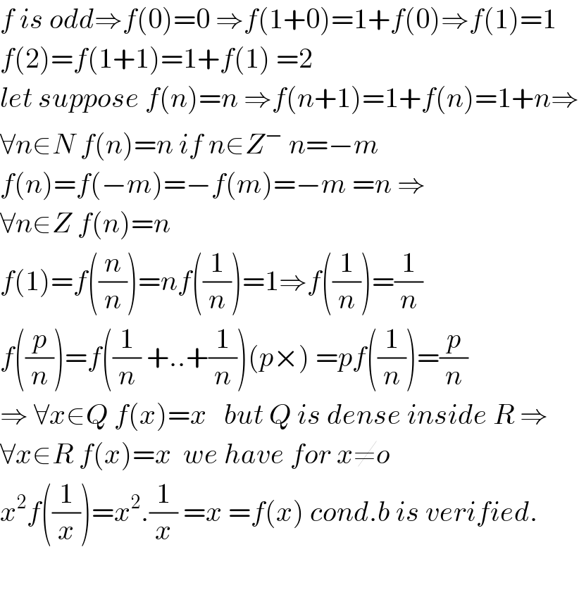f is odd⇒f(0)=0 ⇒f(1+0)=1+f(0)⇒f(1)=1  f(2)=f(1+1)=1+f(1) =2  let suppose f(n)=n ⇒f(n+1)=1+f(n)=1+n⇒  ∀n∈N f(n)=n if n∈Z^−  n=−m  f(n)=f(−m)=−f(m)=−m =n ⇒  ∀n∈Z f(n)=n   f(1)=f((n/n))=nf((1/n))=1⇒f((1/n))=(1/n)  f((p/n))=f((1/n) +..+(1/n))(p×) =pf((1/n))=(p/n)  ⇒ ∀x∈Q f(x)=x   but Q is dense inside R ⇒  ∀x∈R f(x)=x  we have for x≠o  x^2 f((1/x))=x^2 .(1/x) =x =f(x) cond.b is verified.    