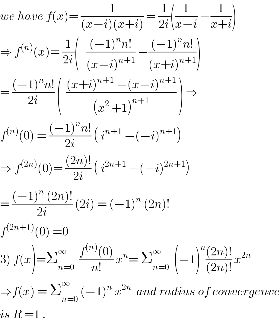 we have f(x)= (1/((x−i)(x+i))) = (1/(2i))((1/(x−i)) −(1/(x+i)))  ⇒ f^((n)) (x)= (1/(2i))(   (((−1)^n n!)/((x−i)^(n+1) )) −(((−1)^n n!)/((x+i)^(n+1) )))  = (((−1)^n n!)/(2i)) (  (((x+i)^(n+1)  −(x−i)^(n+1) )/((x^2  +1)^(n+1) )) ) ⇒  f^((n)) (0) = (((−1)^n n!)/(2i)) ( i^(n+1)  −(−i)^(n+1) )  ⇒ f^((2n)) (0)= (((2n)!)/(2i)) ( i^(2n+1)  −(−i)^(2n+1) )  = (((−1)^n  (2n)!)/(2i)) (2i) = (−1)^n  (2n)!  f^((2n+1)) (0) =0  3) f(x)=Σ_(n=0) ^∞   ((f^((n)) (0))/(n!)) x^n = Σ_(n=0) ^∞   (−1)^n (((2n)!)/((2n)!)) x^(2n)   ⇒f(x) = Σ_(n=0) ^∞  (−1)^n  x^(2n)   and radius of convergenve  is R =1 .  