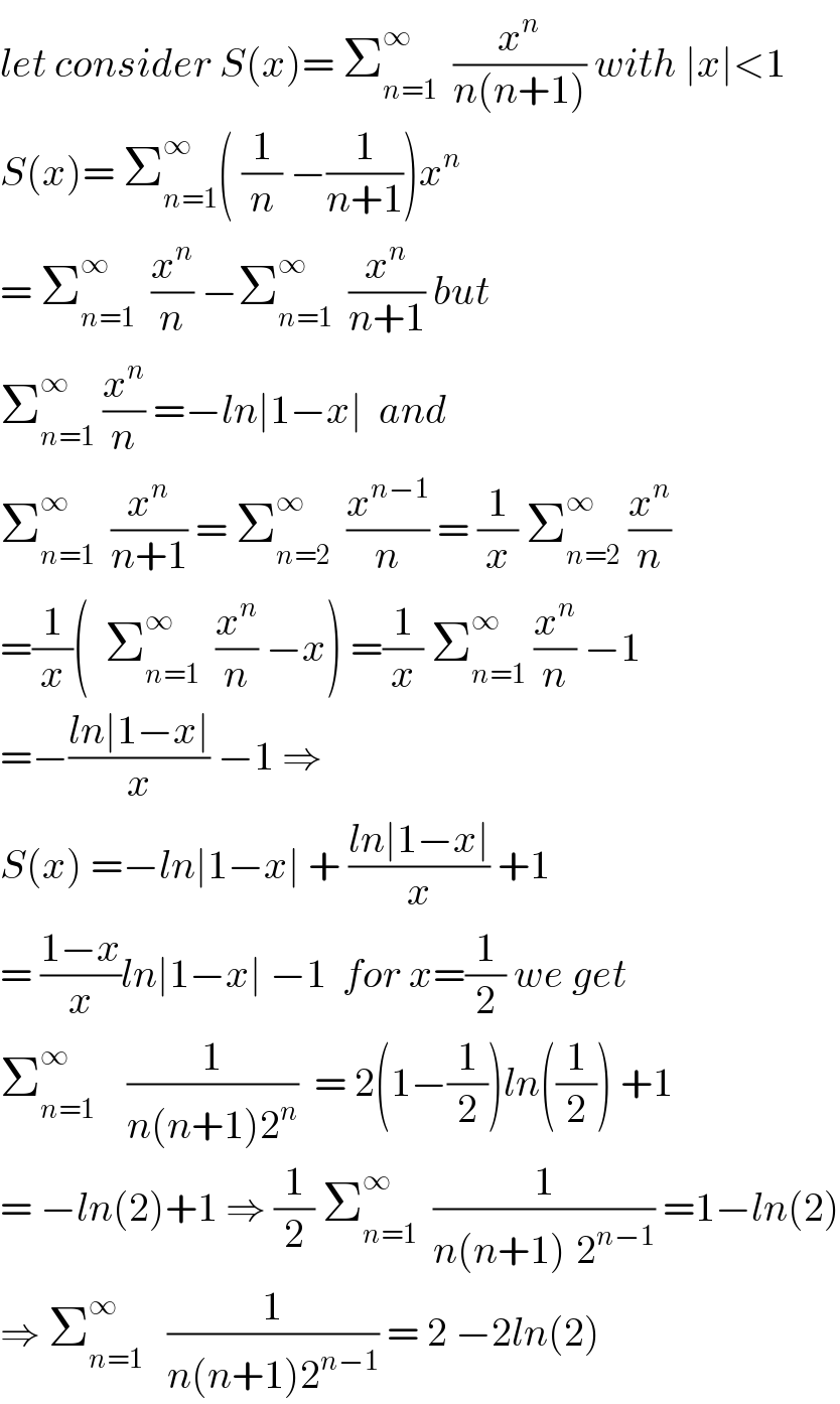 let consider S(x)= Σ_(n=1) ^∞   (x^n /(n(n+1))) with ∣x∣<1  S(x)= Σ_(n=1) ^∞ ( (1/n) −(1/(n+1)))x^n    = Σ_(n=1) ^∞   (x^n /n) −Σ_(n=1) ^∞   (x^n /(n+1)) but   Σ_(n=1) ^∞  (x^n /n) =−ln∣1−x∣  and  Σ_(n=1) ^∞   (x^n /(n+1)) = Σ_(n=2) ^∞   (x^(n−1) /n) = (1/x) Σ_(n=2) ^∞  (x^n /n)  =(1/x)(  Σ_(n=1) ^∞   (x^n /n) −x) =(1/x) Σ_(n=1) ^∞  (x^n /n) −1  =−((ln∣1−x∣)/x) −1 ⇒  S(x) =−ln∣1−x∣ + ((ln∣1−x∣)/x) +1  = ((1−x)/x)ln∣1−x∣ −1  for x=(1/2) we get  Σ_(n=1) ^∞     (1/(n(n+1)2^n ))  = 2(1−(1/2))ln((1/2)) +1   = −ln(2)+1 ⇒ (1/2) Σ_(n=1) ^∞   (1/(n(n+1)^ 2^(n−1) )) =1−ln(2)  ⇒ Σ_(n=1) ^∞    (1/(n(n+1)2^(n−1) )) = 2 −2ln(2)   