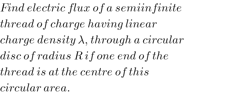 Find electric flux of a semiinfinite  thread of charge having linear  charge density λ, through a circular  disc of radius R if one end of the  thread is at the centre of this  circular area.  