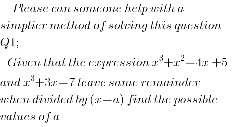      Please can someone help with a  simplier method of solving this question  Q1;        Given that the expression x^3 +x^2 −4x +5  and x^3 +3x−7 leave same remainder  when divided by (x−a) find the possible  values of a  