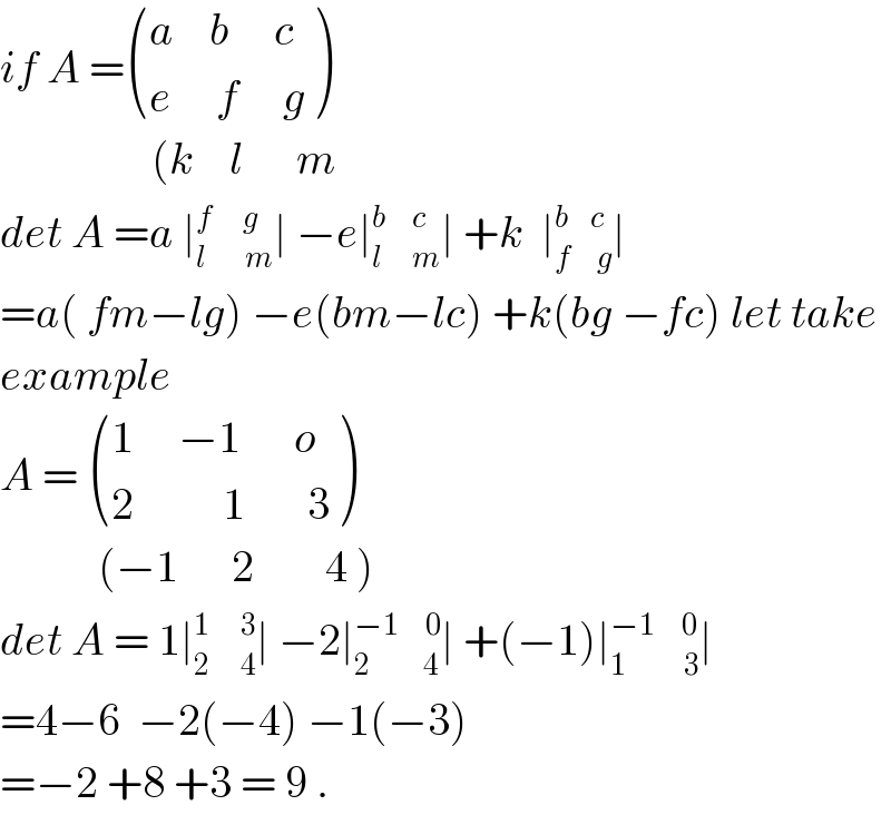 if A = (((a    b     c)),((e     f     g)) )                   (k    l      m  det A =a ∣_(l         m) ^(f       g) ∣ −e∣_(l       m) ^(b      c) ∣ +k  ∣_(f      g) ^(b     c) ∣  =a( fm−lg) −e(bm−lc) +k(bg −fc) let take  example  A =  (((1     −1      o)),((2          1       3)) )             (−1      2        4 )  det A = 1∣_(2       4) ^(1       3) ∣ −2∣_(2            4) ^(−1      0) ∣ +(−1)∣_(1             3) ^(−1      0) ∣  =4−6  −2(−4) −1(−3)  =−2 +8 +3 = 9 .  