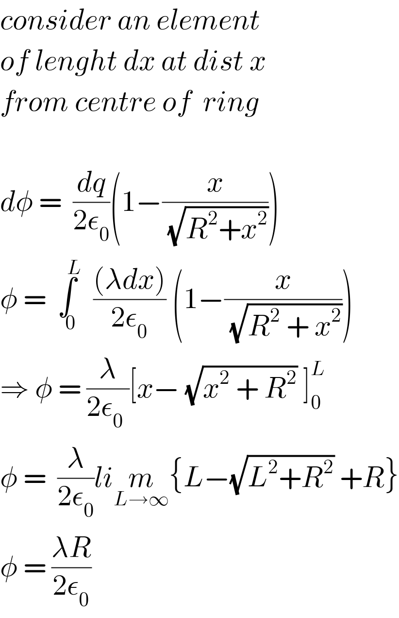 consider an element  of lenght dx at dist x   from centre of  ring    dφ =  (dq/(2ε_0 ))(1−(x/(√(R^2 +x^2 ))))  φ = ∫_(  0) ^(    L)   (((λdx))/(2ε_0 )) (1−(x/(√(R^2  + x^2 ))))  ⇒ φ = (λ/(2ε_0  ))[x− (√(x^2  + R^2 )) ]_0 ^L   φ =  (λ/(2ε_0 ))lim_(L→∞) {L−(√(L^2 +R^2 )) +R}  φ = ((λR)/(2ε_0 ))  