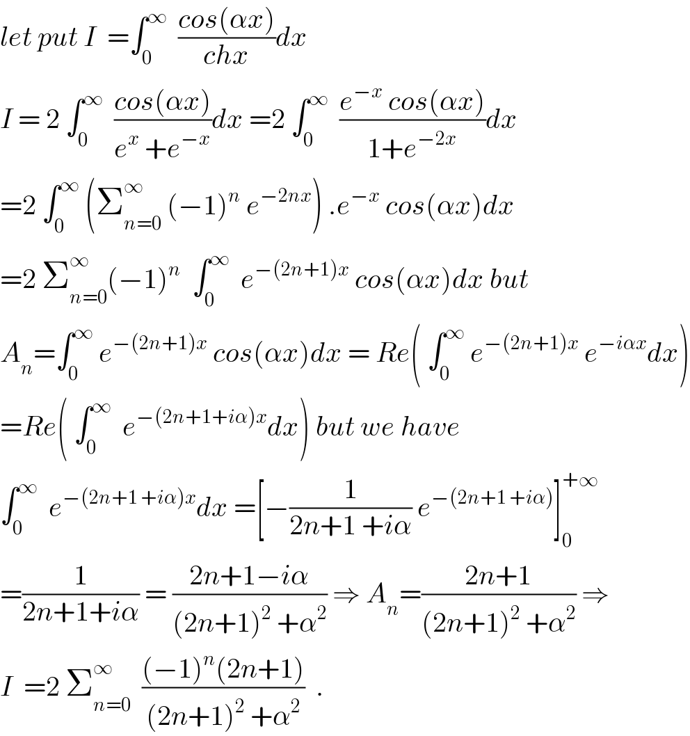 let put I  =∫_0 ^∞   ((cos(αx))/(chx))dx  I = 2 ∫_0 ^∞   ((cos(αx))/(e^x  +e^(−x) ))dx =2 ∫_0 ^∞   ((e^(−x)  cos(αx))/(1+e^(−2x) ))dx  =2 ∫_0 ^∞  (Σ_(n=0) ^∞  (−1)^n  e^(−2nx) ) .e^(−x)  cos(αx)dx  =2 Σ_(n=0) ^∞ (−1)^n   ∫_0 ^∞   e^(−(2n+1)x)  cos(αx)dx but  A_n =∫_0 ^∞  e^(−(2n+1)x)  cos(αx)dx = Re( ∫_0 ^∞  e^(−(2n+1)x)  e^(−iαx) dx)  =Re( ∫_0 ^∞   e^(−(2n+1+iα)x) dx) but we have  ∫_0 ^∞   e^(−(2n+1 +iα)x) dx =[−(1/(2n+1 +iα)) e^(−(2n+1 +iα)) ]_0 ^(+∞)   =(1/(2n+1+iα)) = ((2n+1−iα)/((2n+1)^2  +α^2 )) ⇒ A_n =((2n+1)/((2n+1)^2  +α^2 )) ⇒  I  =2 Σ_(n=0) ^∞   (((−1)^n (2n+1))/((2n+1)^2  +α^2 ))  .  