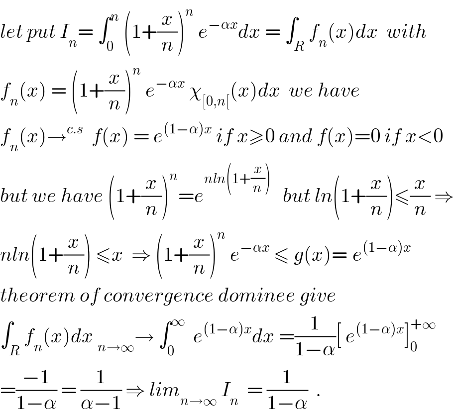 let put I_n = ∫_0 ^n  (1+(x/n))^n  e^(−αx) dx = ∫_R f_n (x)dx  with  f_n (x) = (1+(x/n))^n  e^(−αx)  χ_([0,n[) (x)dx  we have  f_n (x)→^(c.s)   f(x) = e^((1−α)x)  if x≥0 and f(x)=0 if x<0   but we have (1+(x/n))^n =e^(nln(1+(x/n)))    but ln(1+(x/n))≤(x/n) ⇒  nln(1+(x/n)) ≤x  ⇒ (1+(x/n))^n  e^(−αx)  ≤ g(x)=_ e^((1−α)x)    theorem of convergence dominee give  ∫_R f_n (x)dx _(n→∞) → ∫_0 ^∞   e^((1−α)x) dx =(1/(1−α))[ e^((1−α)x) ]_0 ^(+∞)   =((−1)/(1−α)) = (1/(α−1)) ⇒ lim_(n→∞)  I_n   = (1/(1−α))  .  