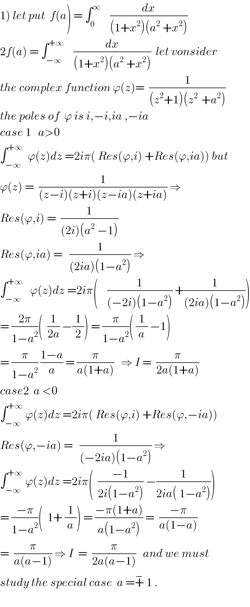 1) let put  f(a) = ∫_0 ^∞     (dx/((1+x^2 )(a^2  +x^2 )))  2f(a) = ∫_(−∞) ^(+∞)     (dx/((1+x^2 )(a^2  +x^2 )))  let vonsider  the complex function ϕ(z)=  (1/((z^2 +1)(z^(2 )  +a^2 )))  the poles of  ϕ is i,−i,ia ,−ia  case 1   a>0   ∫_(−∞) ^(+∞)   ϕ(z)dz =2iπ( Res(ϕ,i) +Res(ϕ,ia)) but  ϕ(z) =  (1/((z−i)(z+i)(z−ia)(z+ia))) ⇒  Res(ϕ,i) =  (1/((2i)(a^2  −1)))  Res(ϕ,ia) =   (1/((2ia)(1−a^2 ))) ⇒  ∫_(−∞) ^(+∞)    ϕ(z)dz =2iπ(    (1/((−2i)(1−a^2 ))) +(1/((2ia)(1−a^2 ))))  = ((2π)/(1−a^2 ))(  (1/(2a)) −(1/2)) = (π/(1−a^2 ))( (1/a) −1)  = (π/(1−a^2 )) ((1−a)/a) = (π/(a(1+a)))   ⇒ I =  (π/(2a(1+a)))  case2  a <0   ∫_(−∞) ^(+∞)  ϕ(z)dz =2iπ( Res(ϕ,i) +Res(ϕ,−ia))  Res(ϕ,−ia) =   (1/((−2ia)(1−a^2 ))) ⇒  ∫_(−∞) ^(+∞)  ϕ(z)dz =2iπ(  ((−1)/(2i(1−a^2 ))) −(1/(2ia( 1−a^2 ))))  = ((−π)/(1−a^2 ))(  1+ (1/a)) = ((−π(1+a))/(a(1−a^2 ))) =  ((−π)/(a(1−a)))  =  (π/(a(a−1))) ⇒ I  =  (π/(2a(a−1)))   and we must  study the special case  a =+^−  1 .    