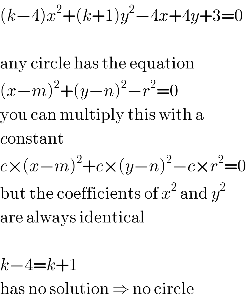(k−4)x^2 +(k+1)y^2 −4x+4y+3=0    any circle has the equation  (x−m)^2 +(y−n)^2 −r^2 =0  you can multiply this with a  constant  c×(x−m)^2 +c×(y−n)^2 −c×r^2 =0  but the coefficients of x^2  and y^2   are always identical    k−4=k+1  has no solution ⇒ no circle  