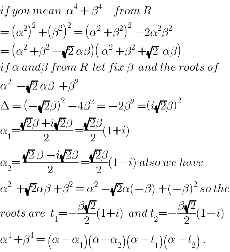 if you mean  α^4  + β^4      from R  = (α^2 )^2  +(β^2 )^2  = (α^2  +β^2 )^2  −2α^2 β^2   = (α^2  +β^2  −(√2) αβ)( α^2  +β^2  +(√2)  αβ)  if α andβ from R  let fix β  and the roots of  α^2   −(√2) αβ  +β^2   Δ = (−(√2)β)^2  −4β^2  = −2β^2  =(i(√2)β)^2   α_1 =(((√2)β +i(√2)β)/2) =(((√2)β)/2)(1+i)  α_2 = (((√2) β −i(√2)β)/2) =(((√2)β)/2)(1−i) also we have  α^2   +(√2)αβ +β^2  = α^2  −(√2)α(−β) +(−β)^2  so the  roots are  t_1 =−((β(√2))/2)(1+i)  and t_2 =−((β(√2))/2)(1−i)  α^4  +β^4  = (α −α_1 )(α−α_2 )(α −t_1 )(α −t_2 ) .  