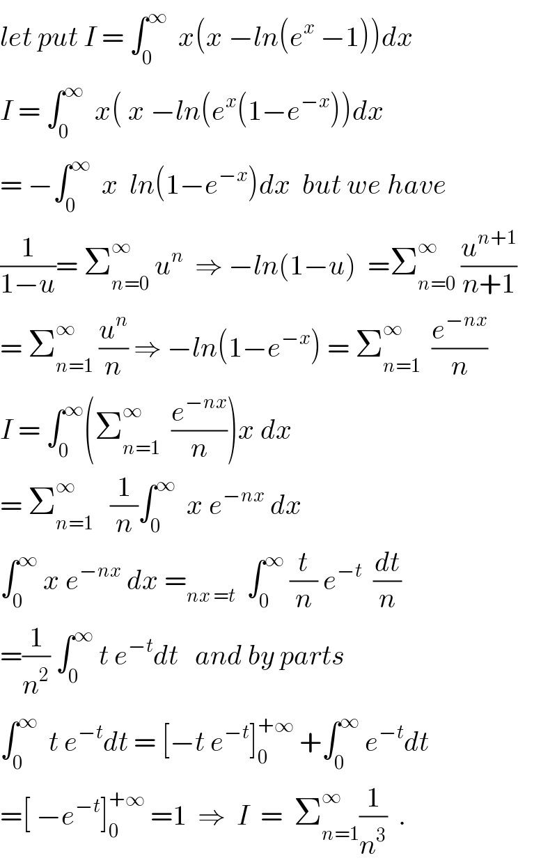 let put I = ∫_0 ^∞   x(x −ln(e^x  −1))dx  I = ∫_0 ^∞   x( x −ln(e^x (1−e^(−x) ))dx  = −∫_0 ^∞   x  ln(1−e^(−x) )dx  but we have  (1/(1−u))= Σ_(n=0) ^∞  u^n   ⇒ −ln(1−u)  =Σ_(n=0) ^∞  (u^(n+1) /(n+1))  = Σ_(n=1) ^∞  (u^n /n) ⇒ −ln(1−e^(−x) ) = Σ_(n=1) ^∞   (e^(−nx) /n)  I = ∫_0 ^∞ (Σ_(n=1) ^∞   (e^(−nx) /n))x dx  = Σ_(n=1) ^∞    (1/n)∫_0 ^∞   x e^(−nx)  dx      ∫_0 ^∞  x e^(−nx)  dx =_(nx =t)   ∫_0 ^∞  (t/n) e^(−t)   (dt/n)  =(1/n^2 ) ∫_0 ^∞  t e^(−t) dt   and by parts  ∫_0 ^∞   t e^(−t) dt = [−t e^(−t) ]_0 ^(+∞)  +∫_0 ^∞  e^(−t) dt  =[ −e^(−t) ]_0 ^(+∞)  =1  ⇒  I  =  Σ_(n=1) ^∞ (1/n^3 )  .  