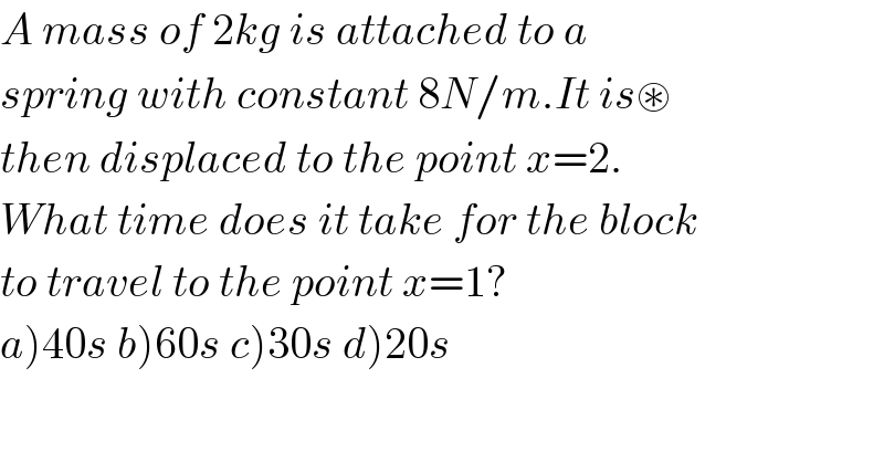 A mass of 2kg is attached to a  spring with constant 8N/m.It is⊛  then displaced to the point x=2.  What time does it take for the block  to travel to the point x=1?  a)40s b)60s c)30s d)20s  