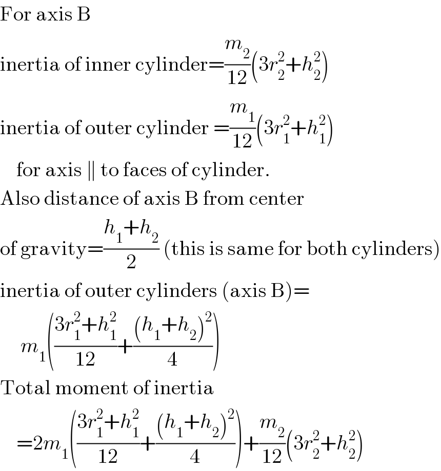 For axis B  inertia of inner cylinder=(m_2 /(12))(3r_2 ^2 +h_2 ^2 )  inertia of outer cylinder =(m_1 /(12))(3r_1 ^2 +h_1 ^2 )      for axis ∥ to faces of cylinder.  Also distance of axis B from center  of gravity=((h_1 +h_2 )/2) (this is same for both cylinders)  inertia of outer cylinders (axis B)=       m_1 (((3r_1 ^2 +h_1 ^2 )/(12))+(((h_1 +h_2 )^2 )/4))  Total moment of inertia      =2m_1 (((3r_1 ^2 +h_1 ^2 )/(12))+(((h_1 +h_2 )^2 )/4))+(m_2 /(12))(3r_2 ^2 +h_2 ^2 )  