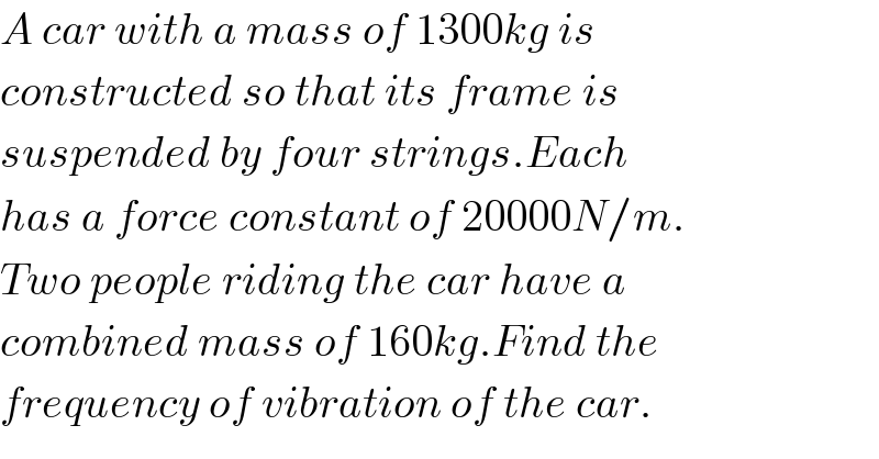 A car with a mass of 1300kg is  constructed so that its frame is   suspended by four strings.Each  has a force constant of 20000N/m.  Two people riding the car have a  combined mass of 160kg.Find the  frequency of vibration of the car.  